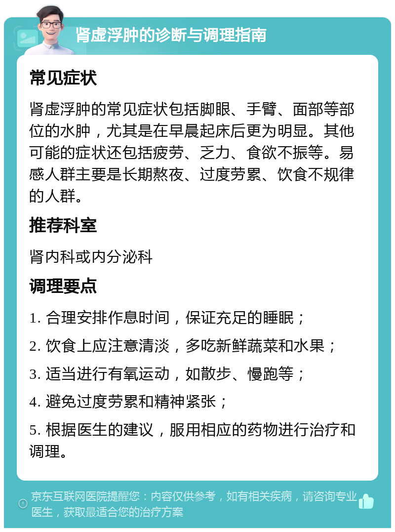 肾虚浮肿的诊断与调理指南 常见症状 肾虚浮肿的常见症状包括脚眼、手臂、面部等部位的水肿，尤其是在早晨起床后更为明显。其他可能的症状还包括疲劳、乏力、食欲不振等。易感人群主要是长期熬夜、过度劳累、饮食不规律的人群。 推荐科室 肾内科或内分泌科 调理要点 1. 合理安排作息时间，保证充足的睡眠； 2. 饮食上应注意清淡，多吃新鲜蔬菜和水果； 3. 适当进行有氧运动，如散步、慢跑等； 4. 避免过度劳累和精神紧张； 5. 根据医生的建议，服用相应的药物进行治疗和调理。