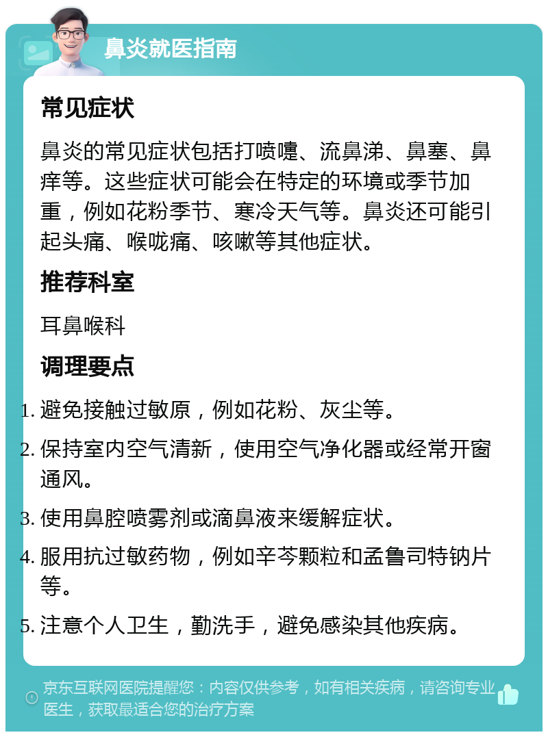 鼻炎就医指南 常见症状 鼻炎的常见症状包括打喷嚏、流鼻涕、鼻塞、鼻痒等。这些症状可能会在特定的环境或季节加重，例如花粉季节、寒冷天气等。鼻炎还可能引起头痛、喉咙痛、咳嗽等其他症状。 推荐科室 耳鼻喉科 调理要点 避免接触过敏原，例如花粉、灰尘等。 保持室内空气清新，使用空气净化器或经常开窗通风。 使用鼻腔喷雾剂或滴鼻液来缓解症状。 服用抗过敏药物，例如辛芩颗粒和孟鲁司特钠片等。 注意个人卫生，勤洗手，避免感染其他疾病。