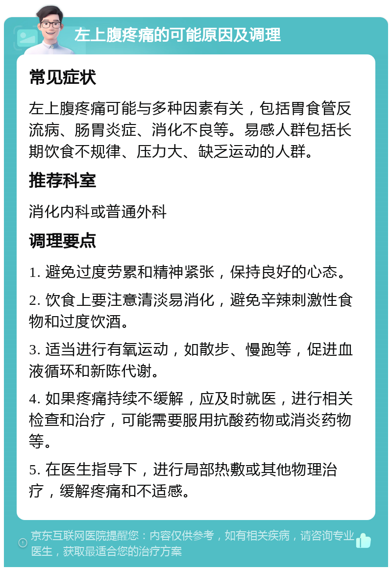 左上腹疼痛的可能原因及调理 常见症状 左上腹疼痛可能与多种因素有关，包括胃食管反流病、肠胃炎症、消化不良等。易感人群包括长期饮食不规律、压力大、缺乏运动的人群。 推荐科室 消化内科或普通外科 调理要点 1. 避免过度劳累和精神紧张，保持良好的心态。 2. 饮食上要注意清淡易消化，避免辛辣刺激性食物和过度饮酒。 3. 适当进行有氧运动，如散步、慢跑等，促进血液循环和新陈代谢。 4. 如果疼痛持续不缓解，应及时就医，进行相关检查和治疗，可能需要服用抗酸药物或消炎药物等。 5. 在医生指导下，进行局部热敷或其他物理治疗，缓解疼痛和不适感。