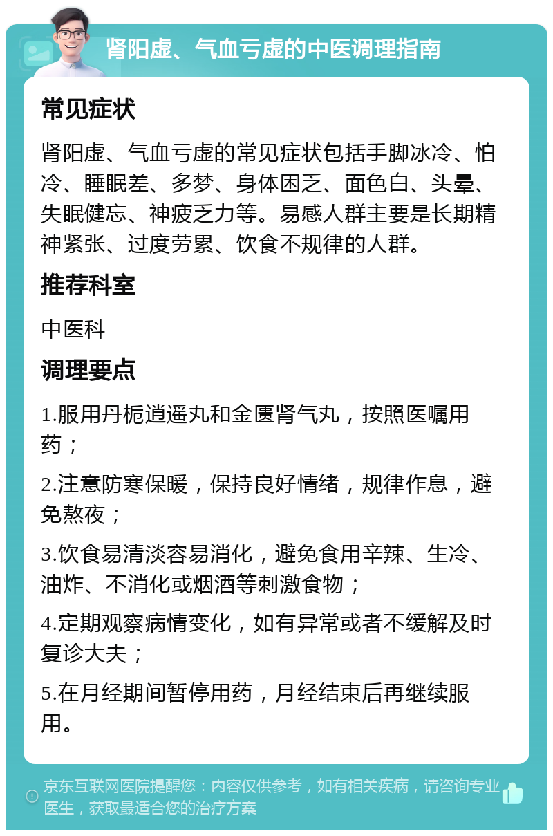 肾阳虚、气血亏虚的中医调理指南 常见症状 肾阳虚、气血亏虚的常见症状包括手脚冰冷、怕冷、睡眠差、多梦、身体困乏、面色白、头晕、失眠健忘、神疲乏力等。易感人群主要是长期精神紧张、过度劳累、饮食不规律的人群。 推荐科室 中医科 调理要点 1.服用丹栀逍遥丸和金匮肾气丸，按照医嘱用药； 2.注意防寒保暖，保持良好情绪，规律作息，避免熬夜； 3.饮食易清淡容易消化，避免食用辛辣、生冷、油炸、不消化或烟酒等刺激食物； 4.定期观察病情变化，如有异常或者不缓解及时复诊大夫； 5.在月经期间暂停用药，月经结束后再继续服用。