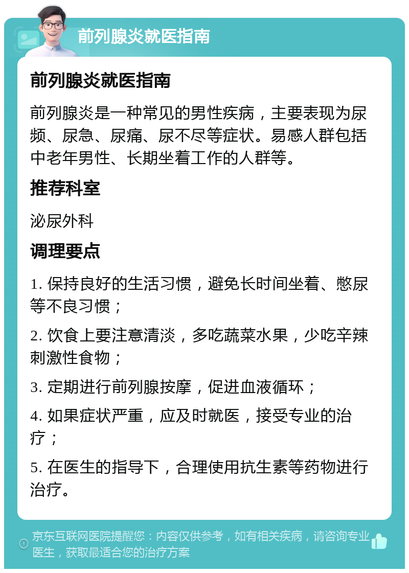 前列腺炎就医指南 前列腺炎就医指南 前列腺炎是一种常见的男性疾病，主要表现为尿频、尿急、尿痛、尿不尽等症状。易感人群包括中老年男性、长期坐着工作的人群等。 推荐科室 泌尿外科 调理要点 1. 保持良好的生活习惯，避免长时间坐着、憋尿等不良习惯； 2. 饮食上要注意清淡，多吃蔬菜水果，少吃辛辣刺激性食物； 3. 定期进行前列腺按摩，促进血液循环； 4. 如果症状严重，应及时就医，接受专业的治疗； 5. 在医生的指导下，合理使用抗生素等药物进行治疗。