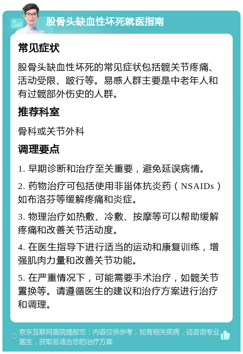 股骨头缺血性坏死就医指南 常见症状 股骨头缺血性坏死的常见症状包括髋关节疼痛、活动受限、跛行等。易感人群主要是中老年人和有过髋部外伤史的人群。 推荐科室 骨科或关节外科 调理要点 1. 早期诊断和治疗至关重要，避免延误病情。 2. 药物治疗可包括使用非甾体抗炎药（NSAIDs）如布洛芬等缓解疼痛和炎症。 3. 物理治疗如热敷、冷敷、按摩等可以帮助缓解疼痛和改善关节活动度。 4. 在医生指导下进行适当的运动和康复训练，增强肌肉力量和改善关节功能。 5. 在严重情况下，可能需要手术治疗，如髋关节置换等。请遵循医生的建议和治疗方案进行治疗和调理。