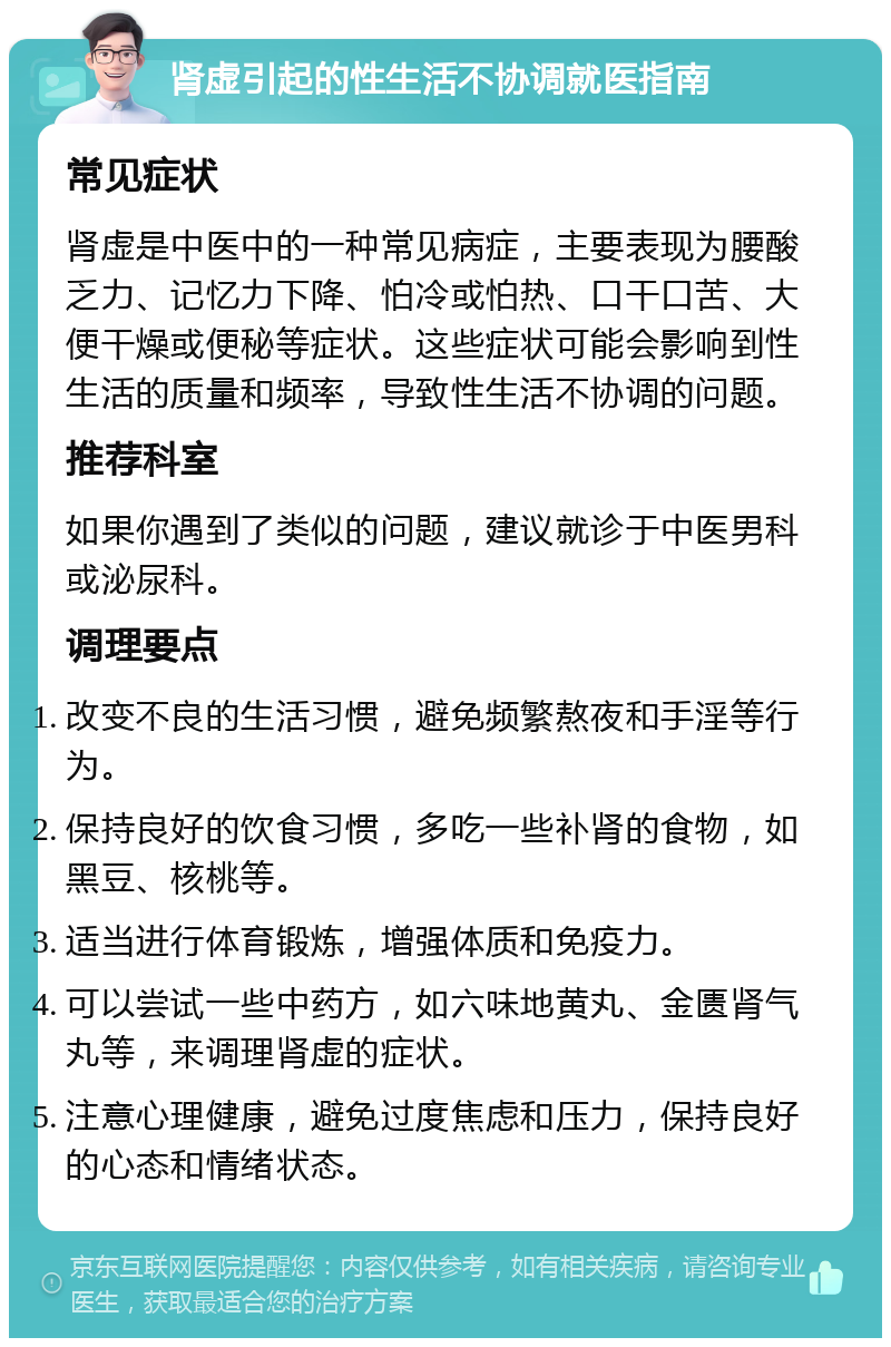 肾虚引起的性生活不协调就医指南 常见症状 肾虚是中医中的一种常见病症，主要表现为腰酸乏力、记忆力下降、怕冷或怕热、口干口苦、大便干燥或便秘等症状。这些症状可能会影响到性生活的质量和频率，导致性生活不协调的问题。 推荐科室 如果你遇到了类似的问题，建议就诊于中医男科或泌尿科。 调理要点 改变不良的生活习惯，避免频繁熬夜和手淫等行为。 保持良好的饮食习惯，多吃一些补肾的食物，如黑豆、核桃等。 适当进行体育锻炼，增强体质和免疫力。 可以尝试一些中药方，如六味地黄丸、金匮肾气丸等，来调理肾虚的症状。 注意心理健康，避免过度焦虑和压力，保持良好的心态和情绪状态。