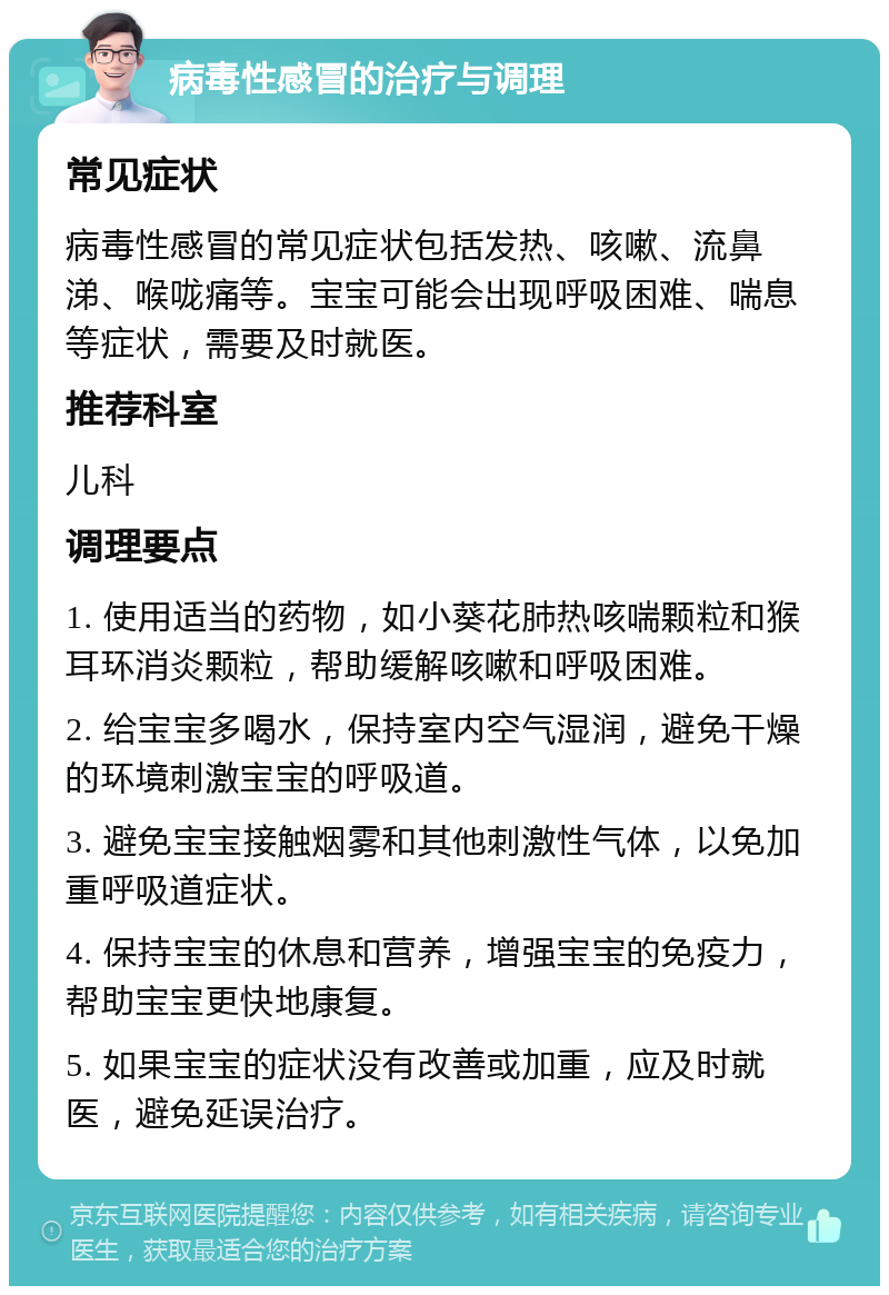 病毒性感冒的治疗与调理 常见症状 病毒性感冒的常见症状包括发热、咳嗽、流鼻涕、喉咙痛等。宝宝可能会出现呼吸困难、喘息等症状，需要及时就医。 推荐科室 儿科 调理要点 1. 使用适当的药物，如小葵花肺热咳喘颗粒和猴耳环消炎颗粒，帮助缓解咳嗽和呼吸困难。 2. 给宝宝多喝水，保持室内空气湿润，避免干燥的环境刺激宝宝的呼吸道。 3. 避免宝宝接触烟雾和其他刺激性气体，以免加重呼吸道症状。 4. 保持宝宝的休息和营养，增强宝宝的免疫力，帮助宝宝更快地康复。 5. 如果宝宝的症状没有改善或加重，应及时就医，避免延误治疗。