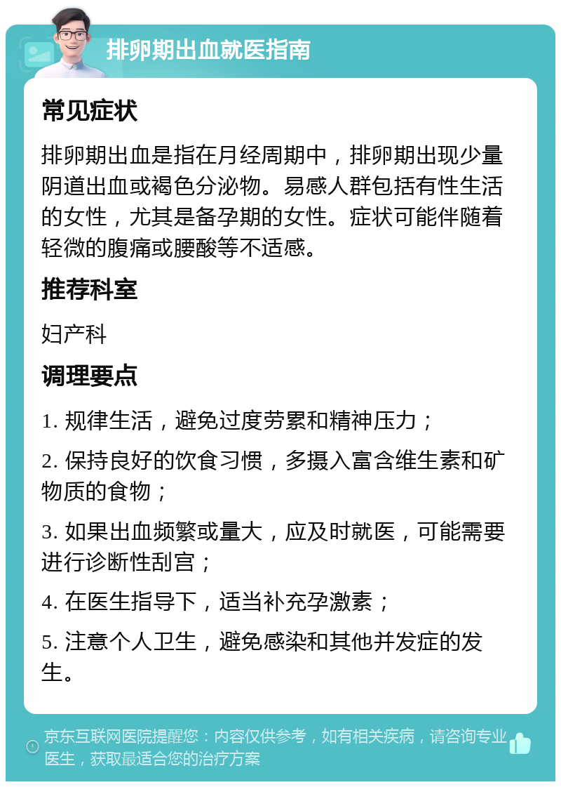 排卵期出血就医指南 常见症状 排卵期出血是指在月经周期中，排卵期出现少量阴道出血或褐色分泌物。易感人群包括有性生活的女性，尤其是备孕期的女性。症状可能伴随着轻微的腹痛或腰酸等不适感。 推荐科室 妇产科 调理要点 1. 规律生活，避免过度劳累和精神压力； 2. 保持良好的饮食习惯，多摄入富含维生素和矿物质的食物； 3. 如果出血频繁或量大，应及时就医，可能需要进行诊断性刮宫； 4. 在医生指导下，适当补充孕激素； 5. 注意个人卫生，避免感染和其他并发症的发生。