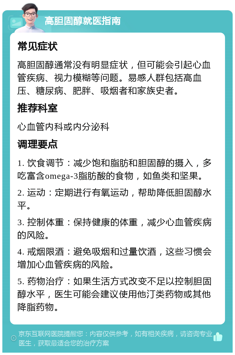 高胆固醇就医指南 常见症状 高胆固醇通常没有明显症状，但可能会引起心血管疾病、视力模糊等问题。易感人群包括高血压、糖尿病、肥胖、吸烟者和家族史者。 推荐科室 心血管内科或内分泌科 调理要点 1. 饮食调节：减少饱和脂肪和胆固醇的摄入，多吃富含omega-3脂肪酸的食物，如鱼类和坚果。 2. 运动：定期进行有氧运动，帮助降低胆固醇水平。 3. 控制体重：保持健康的体重，减少心血管疾病的风险。 4. 戒烟限酒：避免吸烟和过量饮酒，这些习惯会增加心血管疾病的风险。 5. 药物治疗：如果生活方式改变不足以控制胆固醇水平，医生可能会建议使用他汀类药物或其他降脂药物。