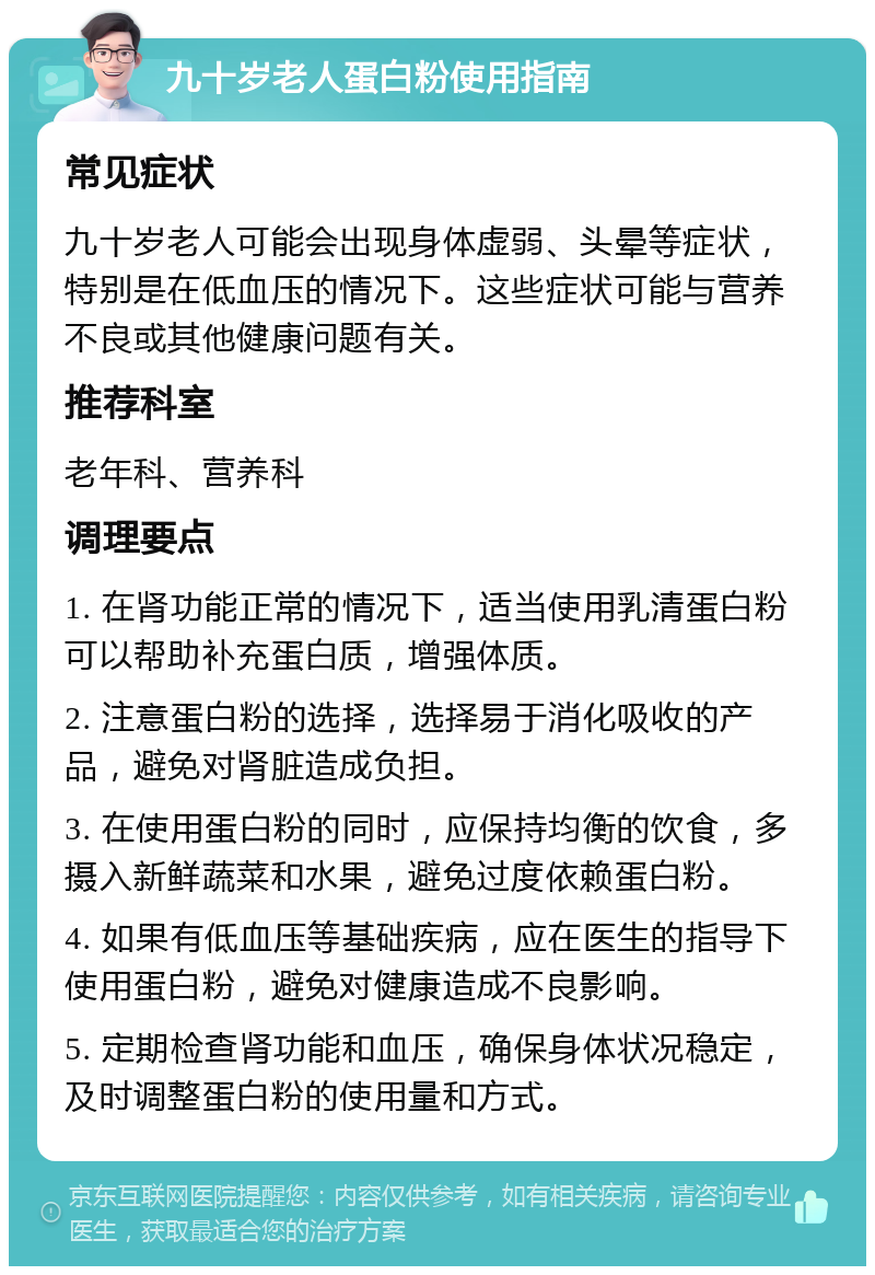 九十岁老人蛋白粉使用指南 常见症状 九十岁老人可能会出现身体虚弱、头晕等症状，特别是在低血压的情况下。这些症状可能与营养不良或其他健康问题有关。 推荐科室 老年科、营养科 调理要点 1. 在肾功能正常的情况下，适当使用乳清蛋白粉可以帮助补充蛋白质，增强体质。 2. 注意蛋白粉的选择，选择易于消化吸收的产品，避免对肾脏造成负担。 3. 在使用蛋白粉的同时，应保持均衡的饮食，多摄入新鲜蔬菜和水果，避免过度依赖蛋白粉。 4. 如果有低血压等基础疾病，应在医生的指导下使用蛋白粉，避免对健康造成不良影响。 5. 定期检查肾功能和血压，确保身体状况稳定，及时调整蛋白粉的使用量和方式。