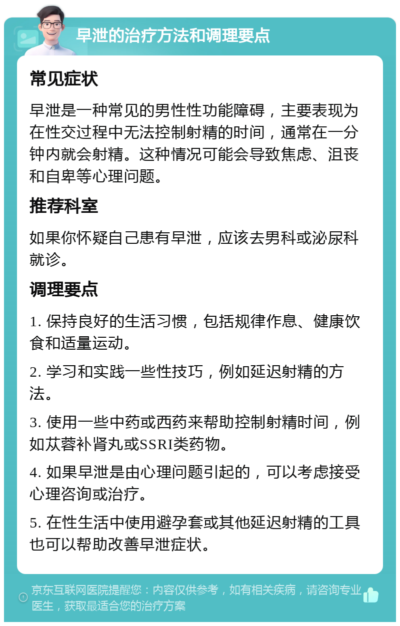 早泄的治疗方法和调理要点 常见症状 早泄是一种常见的男性性功能障碍，主要表现为在性交过程中无法控制射精的时间，通常在一分钟内就会射精。这种情况可能会导致焦虑、沮丧和自卑等心理问题。 推荐科室 如果你怀疑自己患有早泄，应该去男科或泌尿科就诊。 调理要点 1. 保持良好的生活习惯，包括规律作息、健康饮食和适量运动。 2. 学习和实践一些性技巧，例如延迟射精的方法。 3. 使用一些中药或西药来帮助控制射精时间，例如苁蓉补肾丸或SSRI类药物。 4. 如果早泄是由心理问题引起的，可以考虑接受心理咨询或治疗。 5. 在性生活中使用避孕套或其他延迟射精的工具也可以帮助改善早泄症状。