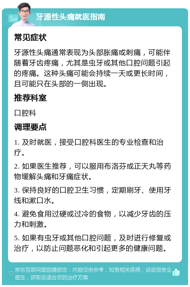 牙源性头痛就医指南 常见症状 牙源性头痛通常表现为头部胀痛或刺痛，可能伴随着牙齿疼痛，尤其是虫牙或其他口腔问题引起的疼痛。这种头痛可能会持续一天或更长时间，且可能只在头部的一侧出现。 推荐科室 口腔科 调理要点 1. 及时就医，接受口腔科医生的专业检查和治疗。 2. 如果医生推荐，可以服用布洛芬或正天丸等药物缓解头痛和牙痛症状。 3. 保持良好的口腔卫生习惯，定期刷牙、使用牙线和漱口水。 4. 避免食用过硬或过冷的食物，以减少牙齿的压力和刺激。 5. 如果有虫牙或其他口腔问题，及时进行修复或治疗，以防止问题恶化和引起更多的健康问题。