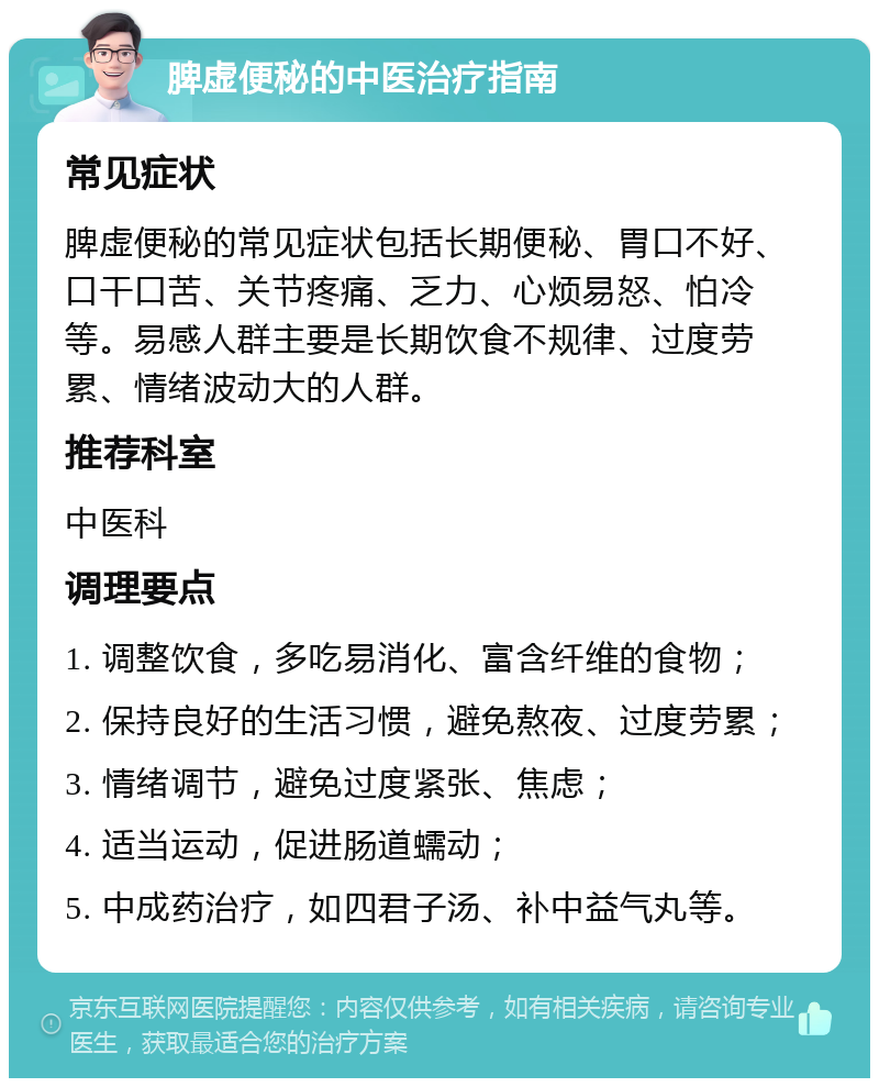 脾虚便秘的中医治疗指南 常见症状 脾虚便秘的常见症状包括长期便秘、胃口不好、口干口苦、关节疼痛、乏力、心烦易怒、怕冷等。易感人群主要是长期饮食不规律、过度劳累、情绪波动大的人群。 推荐科室 中医科 调理要点 1. 调整饮食，多吃易消化、富含纤维的食物； 2. 保持良好的生活习惯，避免熬夜、过度劳累； 3. 情绪调节，避免过度紧张、焦虑； 4. 适当运动，促进肠道蠕动； 5. 中成药治疗，如四君子汤、补中益气丸等。