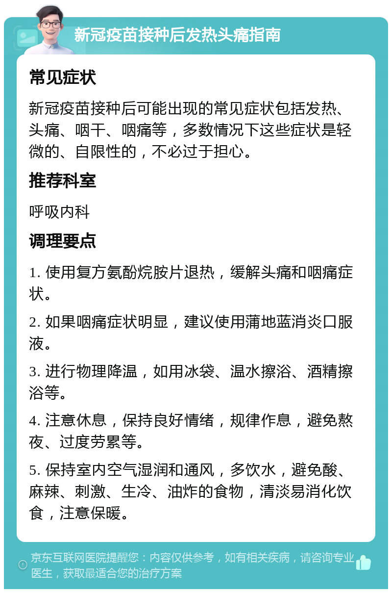 新冠疫苗接种后发热头痛指南 常见症状 新冠疫苗接种后可能出现的常见症状包括发热、头痛、咽干、咽痛等，多数情况下这些症状是轻微的、自限性的，不必过于担心。 推荐科室 呼吸内科 调理要点 1. 使用复方氨酚烷胺片退热，缓解头痛和咽痛症状。 2. 如果咽痛症状明显，建议使用蒲地蓝消炎口服液。 3. 进行物理降温，如用冰袋、温水擦浴、酒精擦浴等。 4. 注意休息，保持良好情绪，规律作息，避免熬夜、过度劳累等。 5. 保持室内空气湿润和通风，多饮水，避免酸、麻辣、刺激、生冷、油炸的食物，清淡易消化饮食，注意保暖。