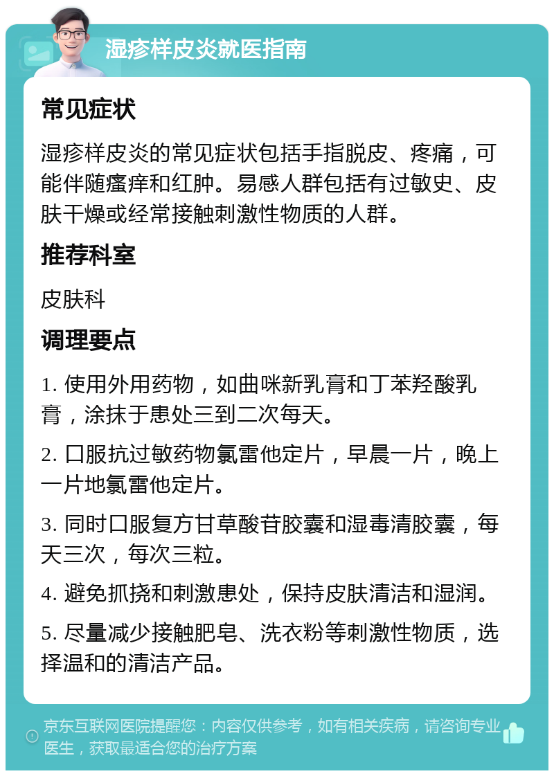 湿疹样皮炎就医指南 常见症状 湿疹样皮炎的常见症状包括手指脱皮、疼痛，可能伴随瘙痒和红肿。易感人群包括有过敏史、皮肤干燥或经常接触刺激性物质的人群。 推荐科室 皮肤科 调理要点 1. 使用外用药物，如曲咪新乳膏和丁苯羟酸乳膏，涂抹于患处三到二次每天。 2. 口服抗过敏药物氯雷他定片，早晨一片，晚上一片地氯雷他定片。 3. 同时口服复方甘草酸苷胶囊和湿毒清胶囊，每天三次，每次三粒。 4. 避免抓挠和刺激患处，保持皮肤清洁和湿润。 5. 尽量减少接触肥皂、洗衣粉等刺激性物质，选择温和的清洁产品。