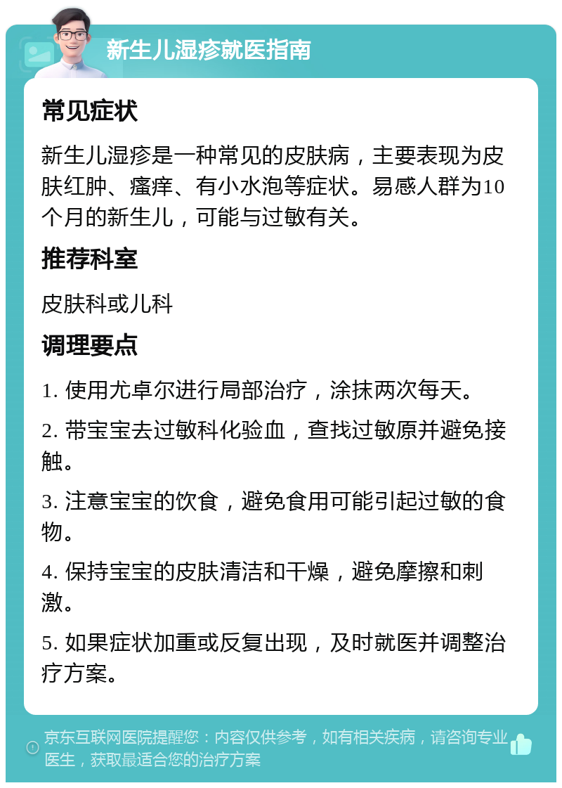 新生儿湿疹就医指南 常见症状 新生儿湿疹是一种常见的皮肤病，主要表现为皮肤红肿、瘙痒、有小水泡等症状。易感人群为10个月的新生儿，可能与过敏有关。 推荐科室 皮肤科或儿科 调理要点 1. 使用尤卓尔进行局部治疗，涂抹两次每天。 2. 带宝宝去过敏科化验血，查找过敏原并避免接触。 3. 注意宝宝的饮食，避免食用可能引起过敏的食物。 4. 保持宝宝的皮肤清洁和干燥，避免摩擦和刺激。 5. 如果症状加重或反复出现，及时就医并调整治疗方案。