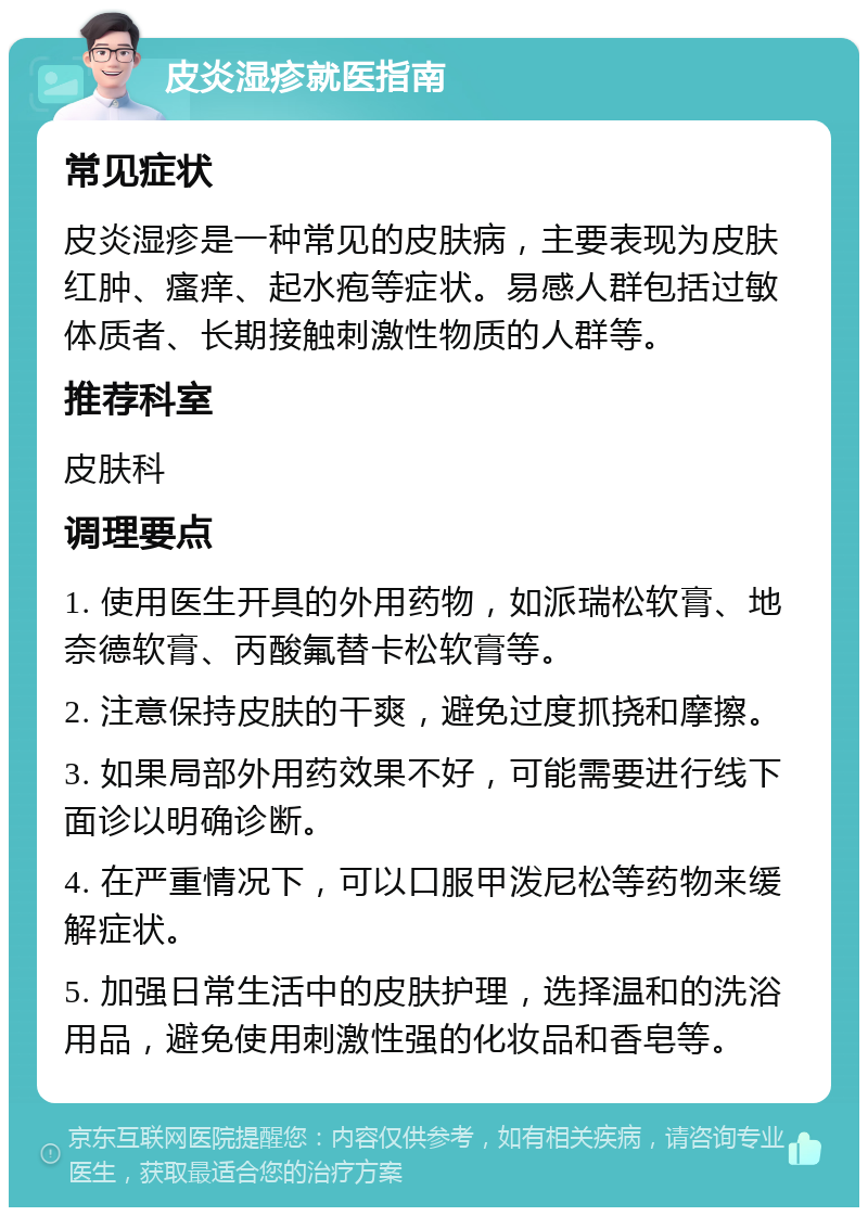 皮炎湿疹就医指南 常见症状 皮炎湿疹是一种常见的皮肤病，主要表现为皮肤红肿、瘙痒、起水疱等症状。易感人群包括过敏体质者、长期接触刺激性物质的人群等。 推荐科室 皮肤科 调理要点 1. 使用医生开具的外用药物，如派瑞松软膏、地奈德软膏、丙酸氟替卡松软膏等。 2. 注意保持皮肤的干爽，避免过度抓挠和摩擦。 3. 如果局部外用药效果不好，可能需要进行线下面诊以明确诊断。 4. 在严重情况下，可以口服甲泼尼松等药物来缓解症状。 5. 加强日常生活中的皮肤护理，选择温和的洗浴用品，避免使用刺激性强的化妆品和香皂等。