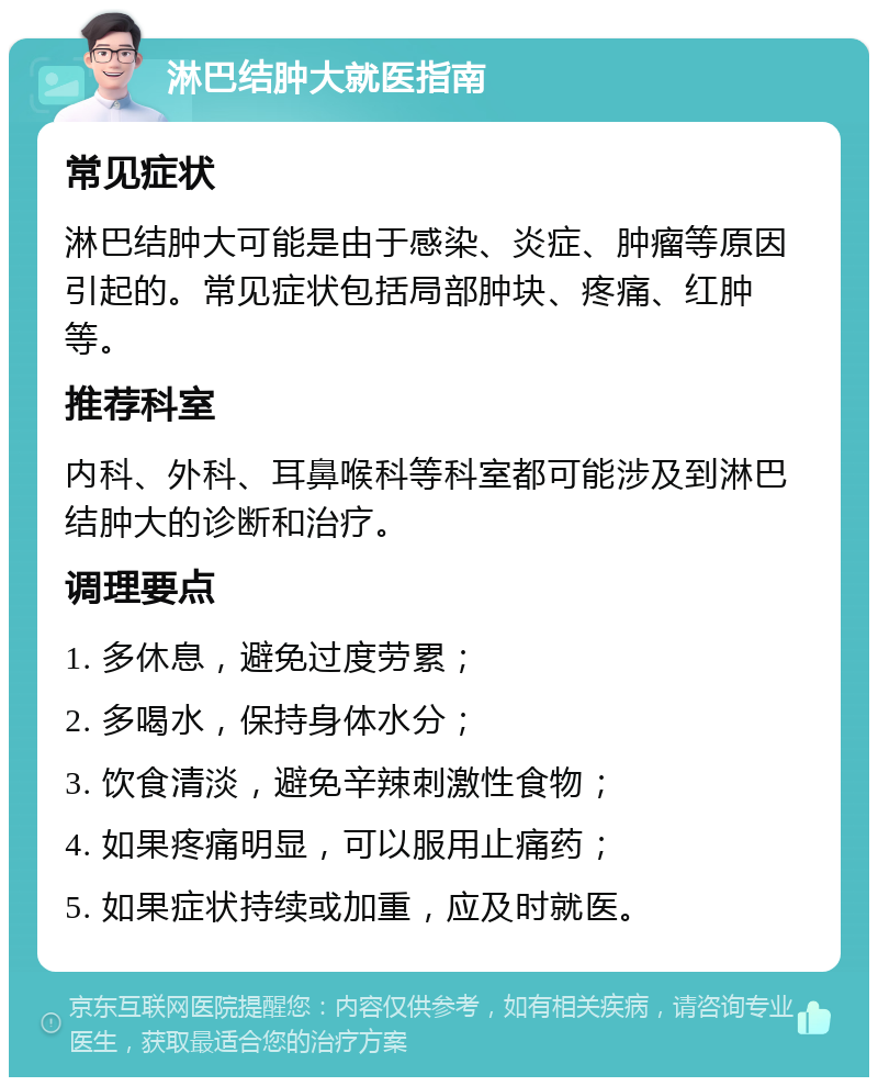 淋巴结肿大就医指南 常见症状 淋巴结肿大可能是由于感染、炎症、肿瘤等原因引起的。常见症状包括局部肿块、疼痛、红肿等。 推荐科室 内科、外科、耳鼻喉科等科室都可能涉及到淋巴结肿大的诊断和治疗。 调理要点 1. 多休息，避免过度劳累； 2. 多喝水，保持身体水分； 3. 饮食清淡，避免辛辣刺激性食物； 4. 如果疼痛明显，可以服用止痛药； 5. 如果症状持续或加重，应及时就医。