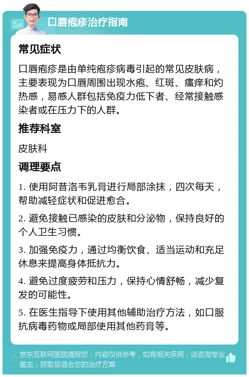 口唇疱疹治疗指南 常见症状 口唇疱疹是由单纯疱疹病毒引起的常见皮肤病，主要表现为口唇周围出现水疱、红斑、瘙痒和灼热感，易感人群包括免疫力低下者、经常接触感染者或在压力下的人群。 推荐科室 皮肤科 调理要点 1. 使用阿昔洛韦乳膏进行局部涂抹，四次每天，帮助减轻症状和促进愈合。 2. 避免接触已感染的皮肤和分泌物，保持良好的个人卫生习惯。 3. 加强免疫力，通过均衡饮食、适当运动和充足休息来提高身体抵抗力。 4. 避免过度疲劳和压力，保持心情舒畅，减少复发的可能性。 5. 在医生指导下使用其他辅助治疗方法，如口服抗病毒药物或局部使用其他药膏等。