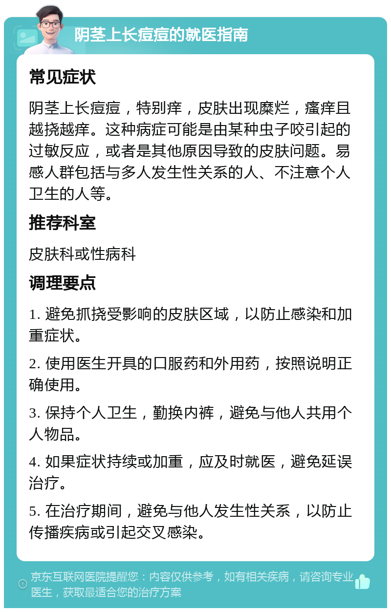 阴茎上长痘痘的就医指南 常见症状 阴茎上长痘痘，特别痒，皮肤出现糜烂，瘙痒且越挠越痒。这种病症可能是由某种虫子咬引起的过敏反应，或者是其他原因导致的皮肤问题。易感人群包括与多人发生性关系的人、不注意个人卫生的人等。 推荐科室 皮肤科或性病科 调理要点 1. 避免抓挠受影响的皮肤区域，以防止感染和加重症状。 2. 使用医生开具的口服药和外用药，按照说明正确使用。 3. 保持个人卫生，勤换内裤，避免与他人共用个人物品。 4. 如果症状持续或加重，应及时就医，避免延误治疗。 5. 在治疗期间，避免与他人发生性关系，以防止传播疾病或引起交叉感染。