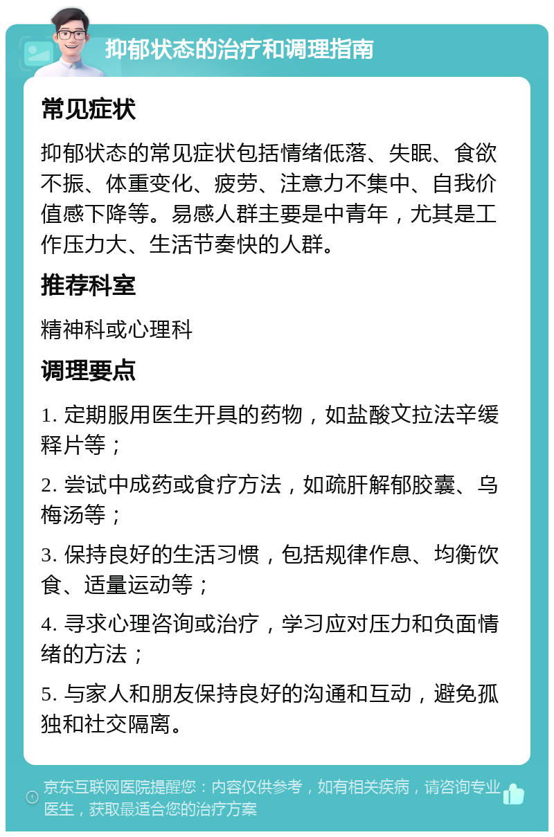 抑郁状态的治疗和调理指南 常见症状 抑郁状态的常见症状包括情绪低落、失眠、食欲不振、体重变化、疲劳、注意力不集中、自我价值感下降等。易感人群主要是中青年，尤其是工作压力大、生活节奏快的人群。 推荐科室 精神科或心理科 调理要点 1. 定期服用医生开具的药物，如盐酸文拉法辛缓释片等； 2. 尝试中成药或食疗方法，如疏肝解郁胶囊、乌梅汤等； 3. 保持良好的生活习惯，包括规律作息、均衡饮食、适量运动等； 4. 寻求心理咨询或治疗，学习应对压力和负面情绪的方法； 5. 与家人和朋友保持良好的沟通和互动，避免孤独和社交隔离。