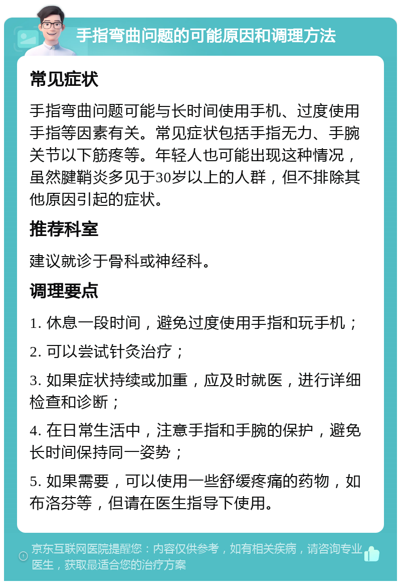 手指弯曲问题的可能原因和调理方法 常见症状 手指弯曲问题可能与长时间使用手机、过度使用手指等因素有关。常见症状包括手指无力、手腕关节以下筋疼等。年轻人也可能出现这种情况，虽然腱鞘炎多见于30岁以上的人群，但不排除其他原因引起的症状。 推荐科室 建议就诊于骨科或神经科。 调理要点 1. 休息一段时间，避免过度使用手指和玩手机； 2. 可以尝试针灸治疗； 3. 如果症状持续或加重，应及时就医，进行详细检查和诊断； 4. 在日常生活中，注意手指和手腕的保护，避免长时间保持同一姿势； 5. 如果需要，可以使用一些舒缓疼痛的药物，如布洛芬等，但请在医生指导下使用。