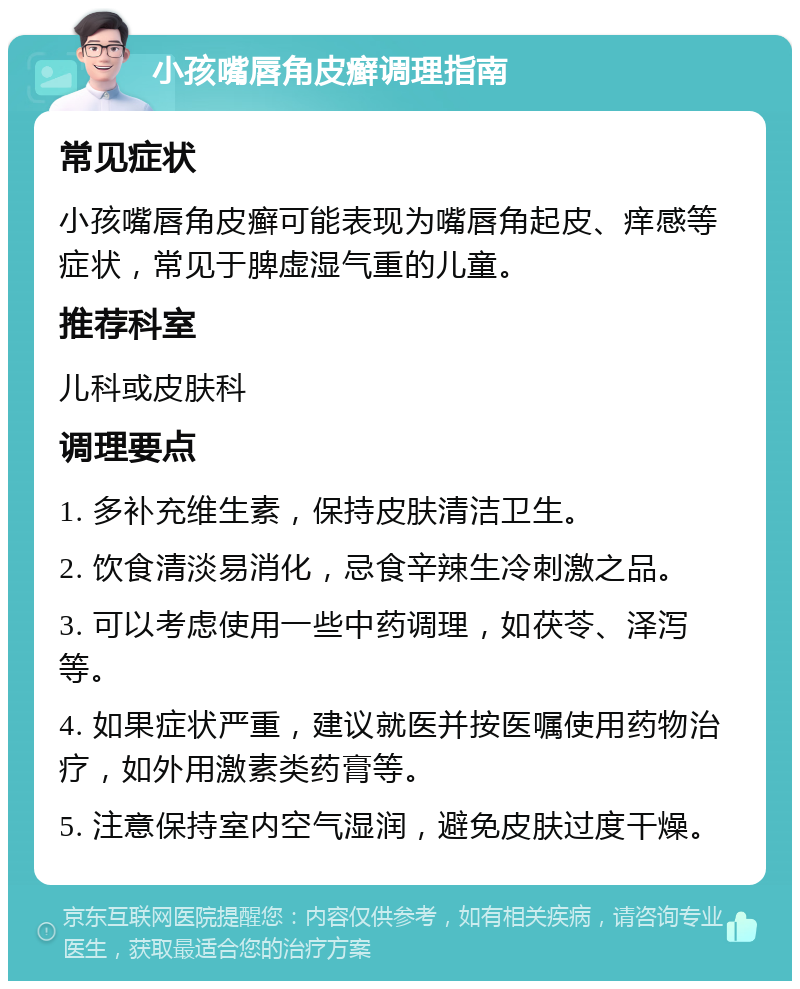 小孩嘴唇角皮癣调理指南 常见症状 小孩嘴唇角皮癣可能表现为嘴唇角起皮、痒感等症状，常见于脾虚湿气重的儿童。 推荐科室 儿科或皮肤科 调理要点 1. 多补充维生素，保持皮肤清洁卫生。 2. 饮食清淡易消化，忌食辛辣生冷刺激之品。 3. 可以考虑使用一些中药调理，如茯苓、泽泻等。 4. 如果症状严重，建议就医并按医嘱使用药物治疗，如外用激素类药膏等。 5. 注意保持室内空气湿润，避免皮肤过度干燥。