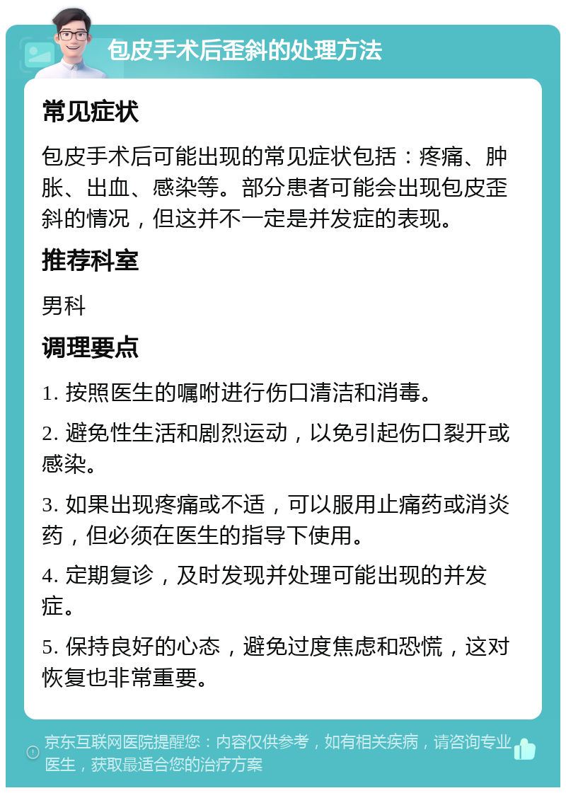 包皮手术后歪斜的处理方法 常见症状 包皮手术后可能出现的常见症状包括：疼痛、肿胀、出血、感染等。部分患者可能会出现包皮歪斜的情况，但这并不一定是并发症的表现。 推荐科室 男科 调理要点 1. 按照医生的嘱咐进行伤口清洁和消毒。 2. 避免性生活和剧烈运动，以免引起伤口裂开或感染。 3. 如果出现疼痛或不适，可以服用止痛药或消炎药，但必须在医生的指导下使用。 4. 定期复诊，及时发现并处理可能出现的并发症。 5. 保持良好的心态，避免过度焦虑和恐慌，这对恢复也非常重要。