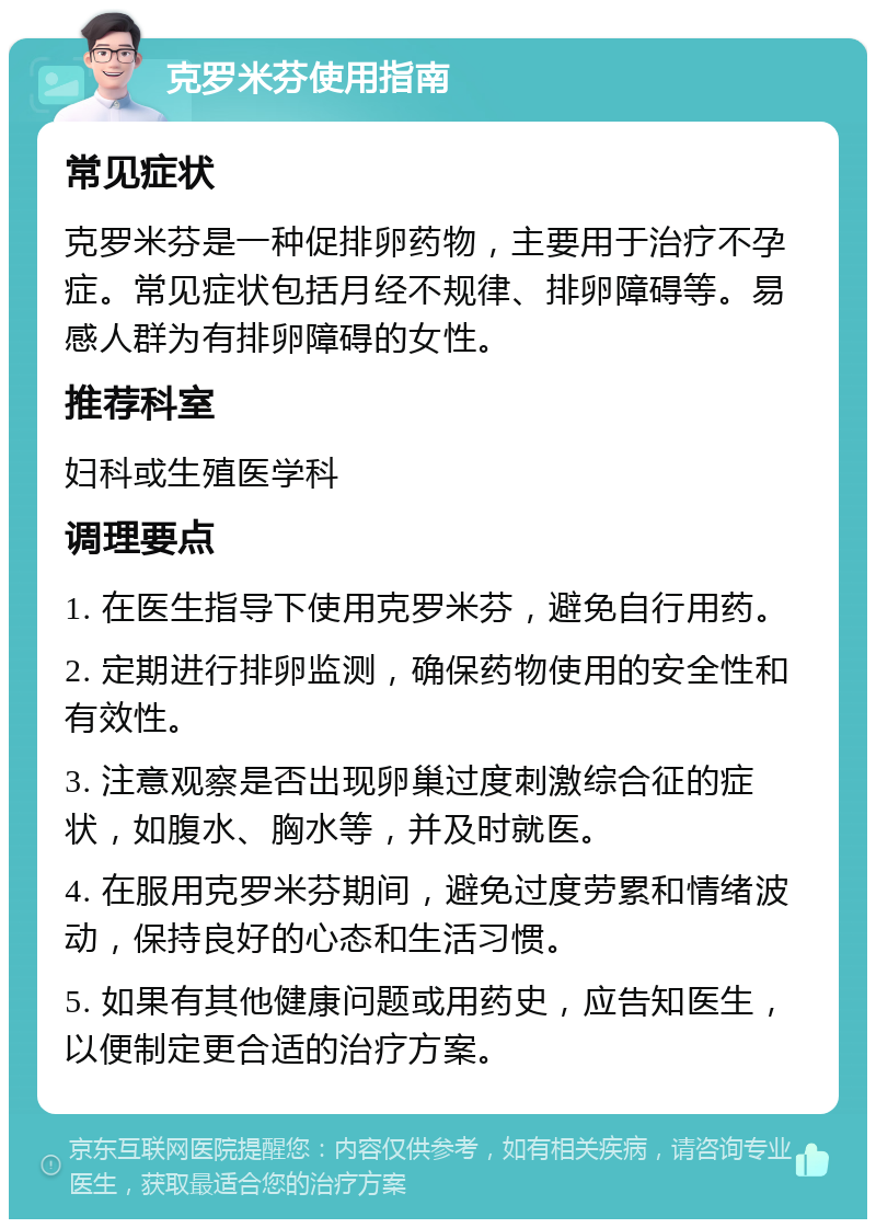 克罗米芬使用指南 常见症状 克罗米芬是一种促排卵药物，主要用于治疗不孕症。常见症状包括月经不规律、排卵障碍等。易感人群为有排卵障碍的女性。 推荐科室 妇科或生殖医学科 调理要点 1. 在医生指导下使用克罗米芬，避免自行用药。 2. 定期进行排卵监测，确保药物使用的安全性和有效性。 3. 注意观察是否出现卵巢过度刺激综合征的症状，如腹水、胸水等，并及时就医。 4. 在服用克罗米芬期间，避免过度劳累和情绪波动，保持良好的心态和生活习惯。 5. 如果有其他健康问题或用药史，应告知医生，以便制定更合适的治疗方案。