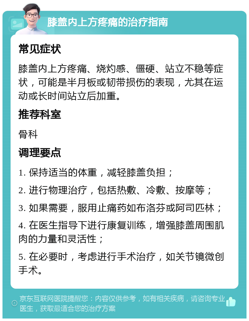 膝盖内上方疼痛的治疗指南 常见症状 膝盖内上方疼痛、烧灼感、僵硬、站立不稳等症状，可能是半月板或韧带损伤的表现，尤其在运动或长时间站立后加重。 推荐科室 骨科 调理要点 1. 保持适当的体重，减轻膝盖负担； 2. 进行物理治疗，包括热敷、冷敷、按摩等； 3. 如果需要，服用止痛药如布洛芬或阿司匹林； 4. 在医生指导下进行康复训练，增强膝盖周围肌肉的力量和灵活性； 5. 在必要时，考虑进行手术治疗，如关节镜微创手术。