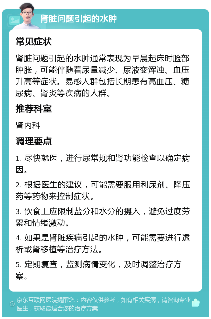 肾脏问题引起的水肿 常见症状 肾脏问题引起的水肿通常表现为早晨起床时脸部肿胀，可能伴随着尿量减少、尿液变浑浊、血压升高等症状。易感人群包括长期患有高血压、糖尿病、肾炎等疾病的人群。 推荐科室 肾内科 调理要点 1. 尽快就医，进行尿常规和肾功能检查以确定病因。 2. 根据医生的建议，可能需要服用利尿剂、降压药等药物来控制症状。 3. 饮食上应限制盐分和水分的摄入，避免过度劳累和情绪激动。 4. 如果是肾脏疾病引起的水肿，可能需要进行透析或肾移植等治疗方法。 5. 定期复查，监测病情变化，及时调整治疗方案。