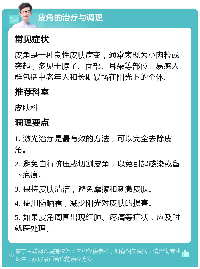 皮角的治疗与调理 常见症状 皮角是一种良性皮肤病变，通常表现为小肉粒或突起，多见于脖子、面部、耳朵等部位。易感人群包括中老年人和长期暴露在阳光下的个体。 推荐科室 皮肤科 调理要点 1. 激光治疗是最有效的方法，可以完全去除皮角。 2. 避免自行挤压或切割皮角，以免引起感染或留下疤痕。 3. 保持皮肤清洁，避免摩擦和刺激皮肤。 4. 使用防晒霜，减少阳光对皮肤的损害。 5. 如果皮角周围出现红肿、疼痛等症状，应及时就医处理。