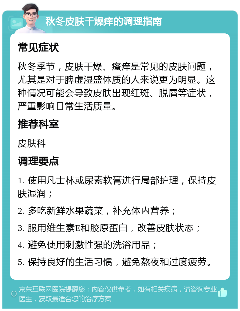 秋冬皮肤干燥痒的调理指南 常见症状 秋冬季节，皮肤干燥、瘙痒是常见的皮肤问题，尤其是对于脾虚湿盛体质的人来说更为明显。这种情况可能会导致皮肤出现红斑、脱屑等症状，严重影响日常生活质量。 推荐科室 皮肤科 调理要点 1. 使用凡士林或尿素软膏进行局部护理，保持皮肤湿润； 2. 多吃新鲜水果蔬菜，补充体内营养； 3. 服用维生素E和胶原蛋白，改善皮肤状态； 4. 避免使用刺激性强的洗浴用品； 5. 保持良好的生活习惯，避免熬夜和过度疲劳。