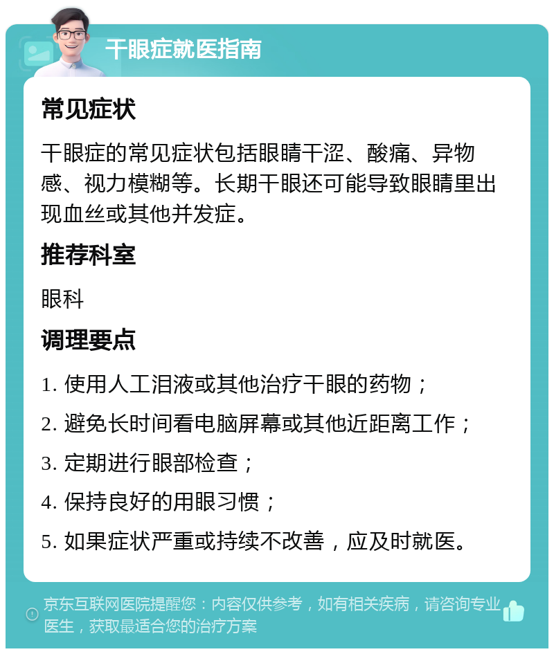 干眼症就医指南 常见症状 干眼症的常见症状包括眼睛干涩、酸痛、异物感、视力模糊等。长期干眼还可能导致眼睛里出现血丝或其他并发症。 推荐科室 眼科 调理要点 1. 使用人工泪液或其他治疗干眼的药物； 2. 避免长时间看电脑屏幕或其他近距离工作； 3. 定期进行眼部检查； 4. 保持良好的用眼习惯； 5. 如果症状严重或持续不改善，应及时就医。