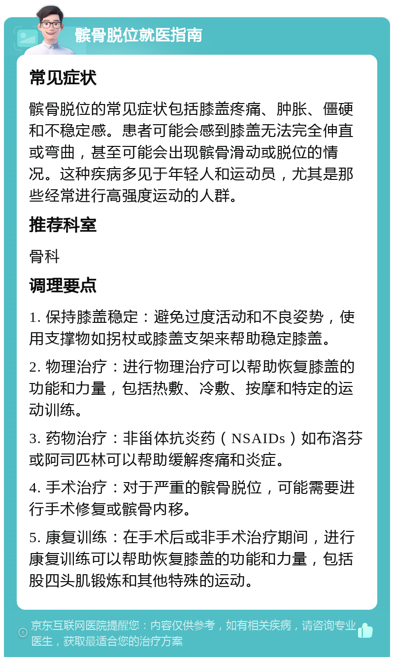 髌骨脱位就医指南 常见症状 髌骨脱位的常见症状包括膝盖疼痛、肿胀、僵硬和不稳定感。患者可能会感到膝盖无法完全伸直或弯曲，甚至可能会出现髌骨滑动或脱位的情况。这种疾病多见于年轻人和运动员，尤其是那些经常进行高强度运动的人群。 推荐科室 骨科 调理要点 1. 保持膝盖稳定：避免过度活动和不良姿势，使用支撑物如拐杖或膝盖支架来帮助稳定膝盖。 2. 物理治疗：进行物理治疗可以帮助恢复膝盖的功能和力量，包括热敷、冷敷、按摩和特定的运动训练。 3. 药物治疗：非甾体抗炎药（NSAIDs）如布洛芬或阿司匹林可以帮助缓解疼痛和炎症。 4. 手术治疗：对于严重的髌骨脱位，可能需要进行手术修复或髌骨内移。 5. 康复训练：在手术后或非手术治疗期间，进行康复训练可以帮助恢复膝盖的功能和力量，包括股四头肌锻炼和其他特殊的运动。