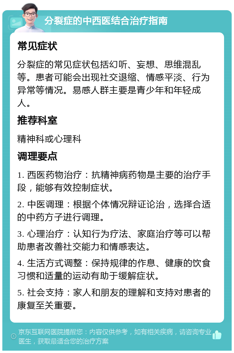 分裂症的中西医结合治疗指南 常见症状 分裂症的常见症状包括幻听、妄想、思维混乱等。患者可能会出现社交退缩、情感平淡、行为异常等情况。易感人群主要是青少年和年轻成人。 推荐科室 精神科或心理科 调理要点 1. 西医药物治疗：抗精神病药物是主要的治疗手段，能够有效控制症状。 2. 中医调理：根据个体情况辩证论治，选择合适的中药方子进行调理。 3. 心理治疗：认知行为疗法、家庭治疗等可以帮助患者改善社交能力和情感表达。 4. 生活方式调整：保持规律的作息、健康的饮食习惯和适量的运动有助于缓解症状。 5. 社会支持：家人和朋友的理解和支持对患者的康复至关重要。