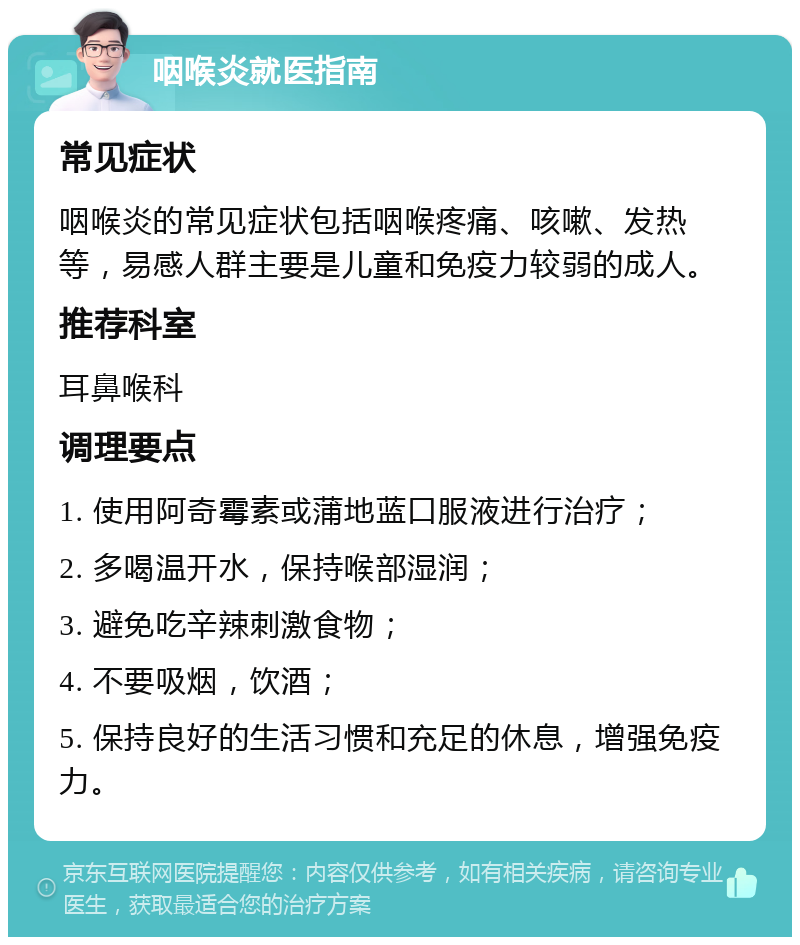 咽喉炎就医指南 常见症状 咽喉炎的常见症状包括咽喉疼痛、咳嗽、发热等，易感人群主要是儿童和免疫力较弱的成人。 推荐科室 耳鼻喉科 调理要点 1. 使用阿奇霉素或蒲地蓝口服液进行治疗； 2. 多喝温开水，保持喉部湿润； 3. 避免吃辛辣刺激食物； 4. 不要吸烟，饮酒； 5. 保持良好的生活习惯和充足的休息，增强免疫力。