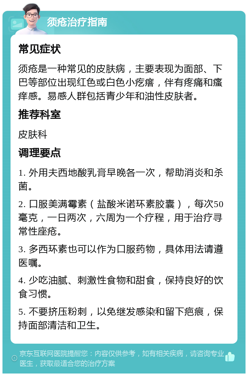 须疮治疗指南 常见症状 须疮是一种常见的皮肤病，主要表现为面部、下巴等部位出现红色或白色小疙瘩，伴有疼痛和瘙痒感。易感人群包括青少年和油性皮肤者。 推荐科室 皮肤科 调理要点 1. 外用夫西地酸乳膏早晚各一次，帮助消炎和杀菌。 2. 口服美满霉素（盐酸米诺环素胶囊），每次50毫克，一日两次，六周为一个疗程，用于治疗寻常性座疮。 3. 多西环素也可以作为口服药物，具体用法请遵医嘱。 4. 少吃油腻、刺激性食物和甜食，保持良好的饮食习惯。 5. 不要挤压粉刺，以免继发感染和留下疤痕，保持面部清洁和卫生。