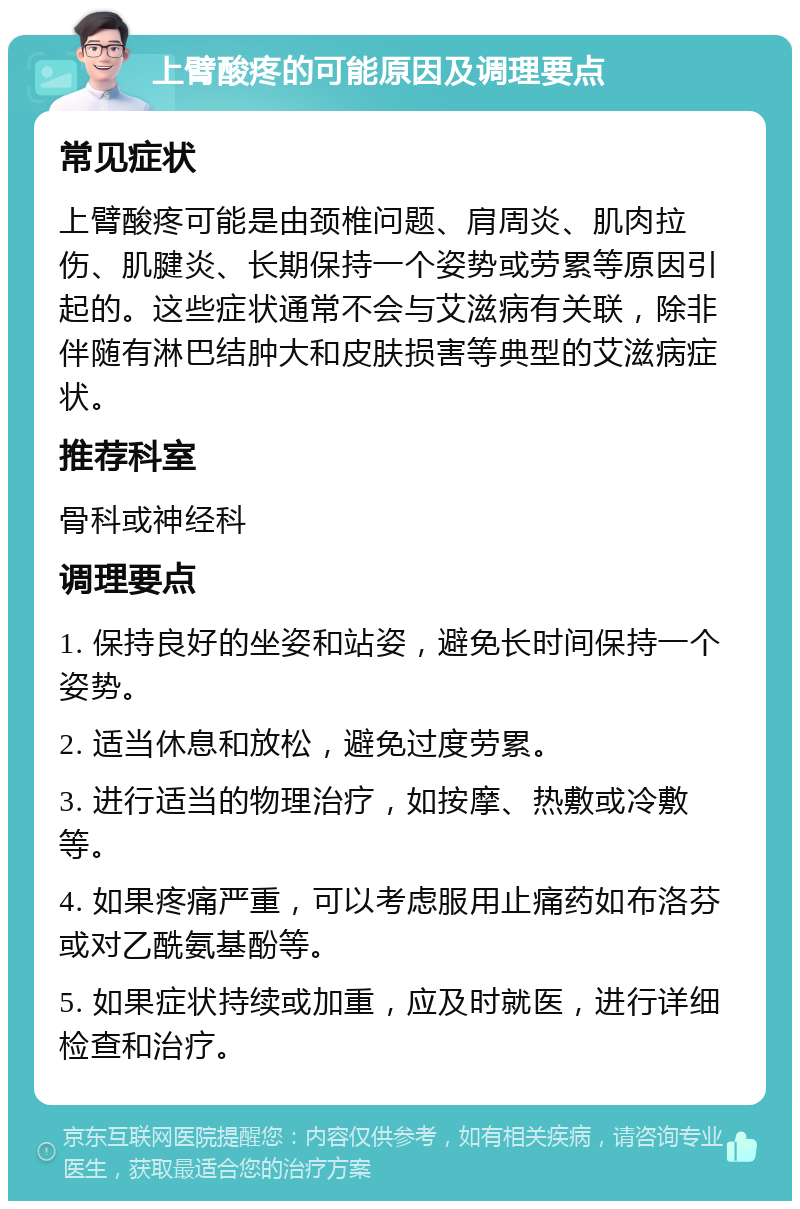 上臂酸疼的可能原因及调理要点 常见症状 上臂酸疼可能是由颈椎问题、肩周炎、肌肉拉伤、肌腱炎、长期保持一个姿势或劳累等原因引起的。这些症状通常不会与艾滋病有关联，除非伴随有淋巴结肿大和皮肤损害等典型的艾滋病症状。 推荐科室 骨科或神经科 调理要点 1. 保持良好的坐姿和站姿，避免长时间保持一个姿势。 2. 适当休息和放松，避免过度劳累。 3. 进行适当的物理治疗，如按摩、热敷或冷敷等。 4. 如果疼痛严重，可以考虑服用止痛药如布洛芬或对乙酰氨基酚等。 5. 如果症状持续或加重，应及时就医，进行详细检查和治疗。