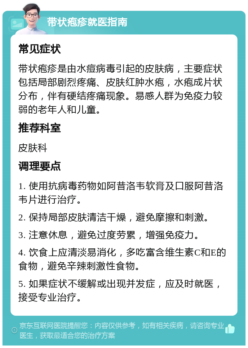 带状疱疹就医指南 常见症状 带状疱疹是由水痘病毒引起的皮肤病，主要症状包括局部剧烈疼痛、皮肤红肿水疱，水疱成片状分布，伴有硬结疼痛现象。易感人群为免疫力较弱的老年人和儿童。 推荐科室 皮肤科 调理要点 1. 使用抗病毒药物如阿昔洛韦软膏及口服阿昔洛韦片进行治疗。 2. 保持局部皮肤清洁干燥，避免摩擦和刺激。 3. 注意休息，避免过度劳累，增强免疫力。 4. 饮食上应清淡易消化，多吃富含维生素C和E的食物，避免辛辣刺激性食物。 5. 如果症状不缓解或出现并发症，应及时就医，接受专业治疗。