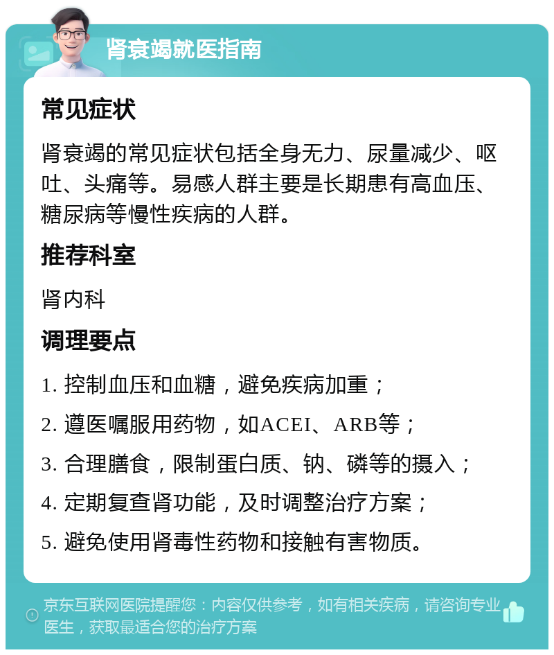 肾衰竭就医指南 常见症状 肾衰竭的常见症状包括全身无力、尿量减少、呕吐、头痛等。易感人群主要是长期患有高血压、糖尿病等慢性疾病的人群。 推荐科室 肾内科 调理要点 1. 控制血压和血糖，避免疾病加重； 2. 遵医嘱服用药物，如ACEI、ARB等； 3. 合理膳食，限制蛋白质、钠、磷等的摄入； 4. 定期复查肾功能，及时调整治疗方案； 5. 避免使用肾毒性药物和接触有害物质。