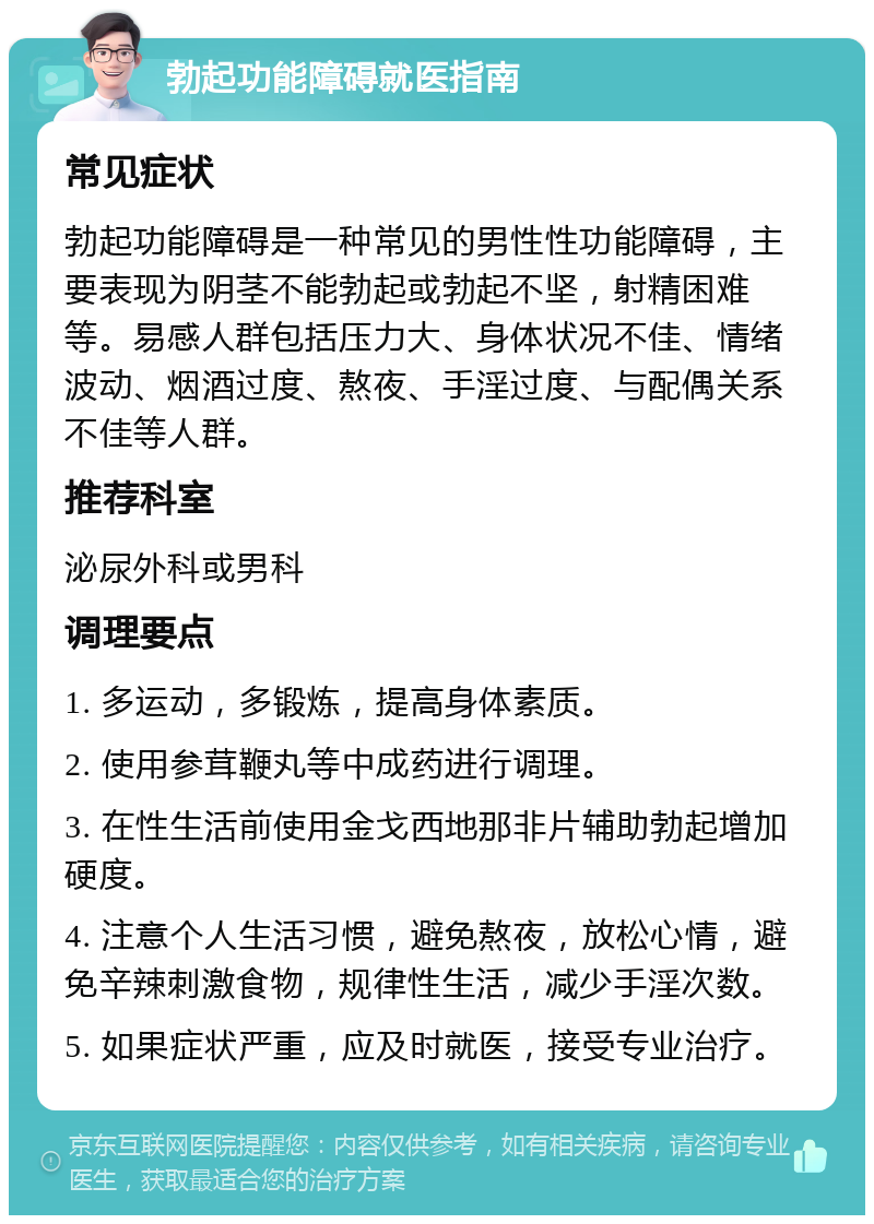 勃起功能障碍就医指南 常见症状 勃起功能障碍是一种常见的男性性功能障碍，主要表现为阴茎不能勃起或勃起不坚，射精困难等。易感人群包括压力大、身体状况不佳、情绪波动、烟酒过度、熬夜、手淫过度、与配偶关系不佳等人群。 推荐科室 泌尿外科或男科 调理要点 1. 多运动，多锻炼，提高身体素质。 2. 使用参茸鞭丸等中成药进行调理。 3. 在性生活前使用金戈西地那非片辅助勃起增加硬度。 4. 注意个人生活习惯，避免熬夜，放松心情，避免辛辣刺激食物，规律性生活，减少手淫次数。 5. 如果症状严重，应及时就医，接受专业治疗。