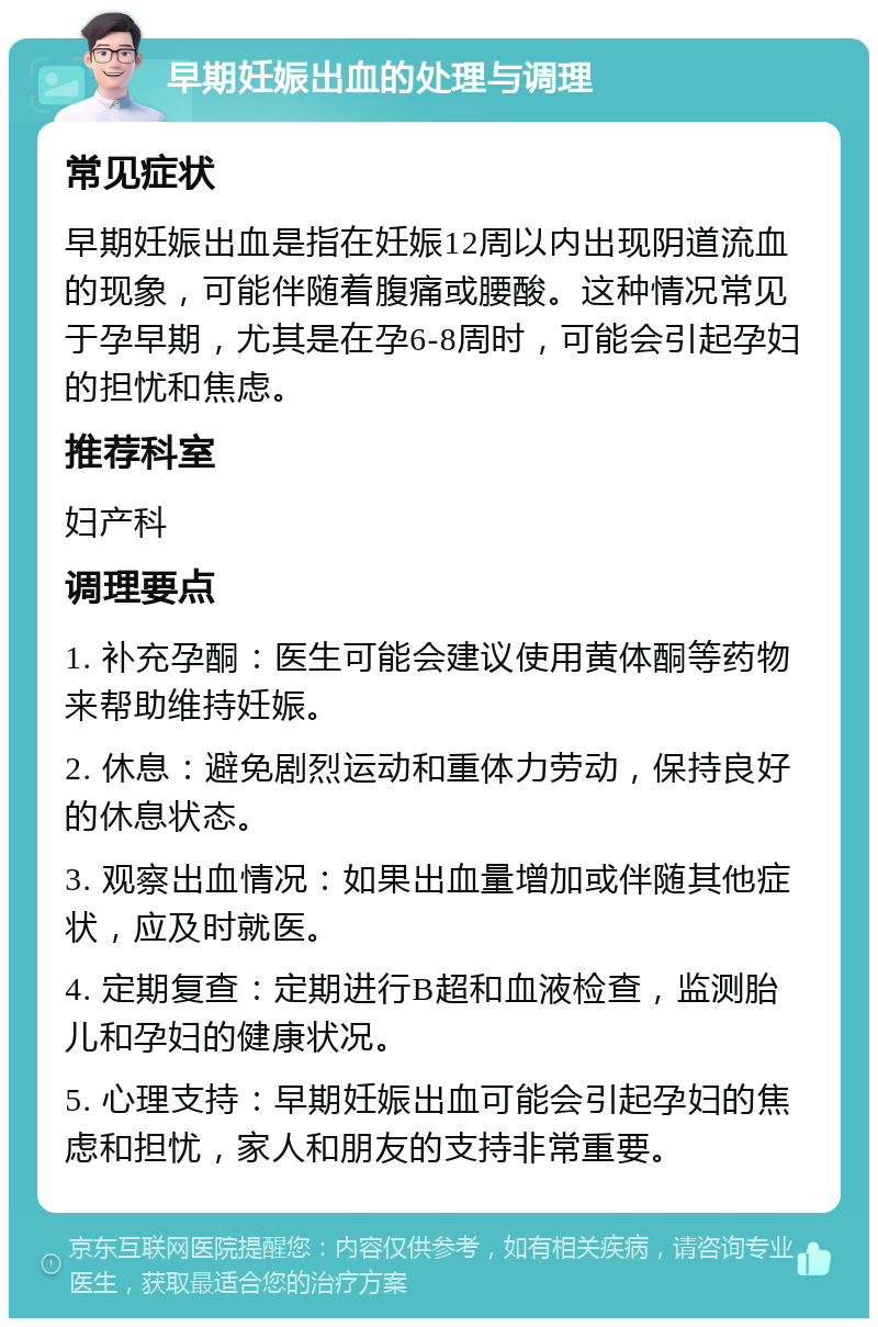 早期妊娠出血的处理与调理 常见症状 早期妊娠出血是指在妊娠12周以内出现阴道流血的现象，可能伴随着腹痛或腰酸。这种情况常见于孕早期，尤其是在孕6-8周时，可能会引起孕妇的担忧和焦虑。 推荐科室 妇产科 调理要点 1. 补充孕酮：医生可能会建议使用黄体酮等药物来帮助维持妊娠。 2. 休息：避免剧烈运动和重体力劳动，保持良好的休息状态。 3. 观察出血情况：如果出血量增加或伴随其他症状，应及时就医。 4. 定期复查：定期进行B超和血液检查，监测胎儿和孕妇的健康状况。 5. 心理支持：早期妊娠出血可能会引起孕妇的焦虑和担忧，家人和朋友的支持非常重要。