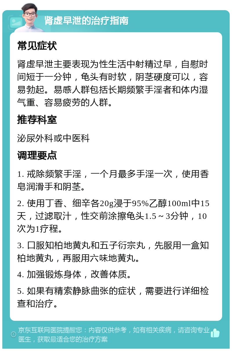 肾虚早泄的治疗指南 常见症状 肾虚早泄主要表现为性生活中射精过早，自慰时间短于一分钟，龟头有时软，阴茎硬度可以，容易勃起。易感人群包括长期频繁手淫者和体内湿气重、容易疲劳的人群。 推荐科室 泌尿外科或中医科 调理要点 1. 戒除频繁手淫，一个月最多手淫一次，使用香皂润滑手和阴茎。 2. 使用丁香、细辛各20g浸于95%乙醇100ml中15天，过滤取汁，性交前涂擦龟头1.5～3分钟，10次为1疗程。 3. 口服知柏地黄丸和五子衍宗丸，先服用一盒知柏地黄丸，再服用六味地黄丸。 4. 加强锻炼身体，改善体质。 5. 如果有精索静脉曲张的症状，需要进行详细检查和治疗。