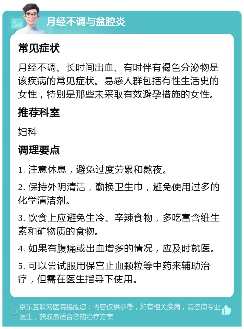 月经不调与盆腔炎 常见症状 月经不调、长时间出血、有时伴有褐色分泌物是该疾病的常见症状。易感人群包括有性生活史的女性，特别是那些未采取有效避孕措施的女性。 推荐科室 妇科 调理要点 1. 注意休息，避免过度劳累和熬夜。 2. 保持外阴清洁，勤换卫生巾，避免使用过多的化学清洁剂。 3. 饮食上应避免生冷、辛辣食物，多吃富含维生素和矿物质的食物。 4. 如果有腹痛或出血增多的情况，应及时就医。 5. 可以尝试服用保宫止血颗粒等中药来辅助治疗，但需在医生指导下使用。