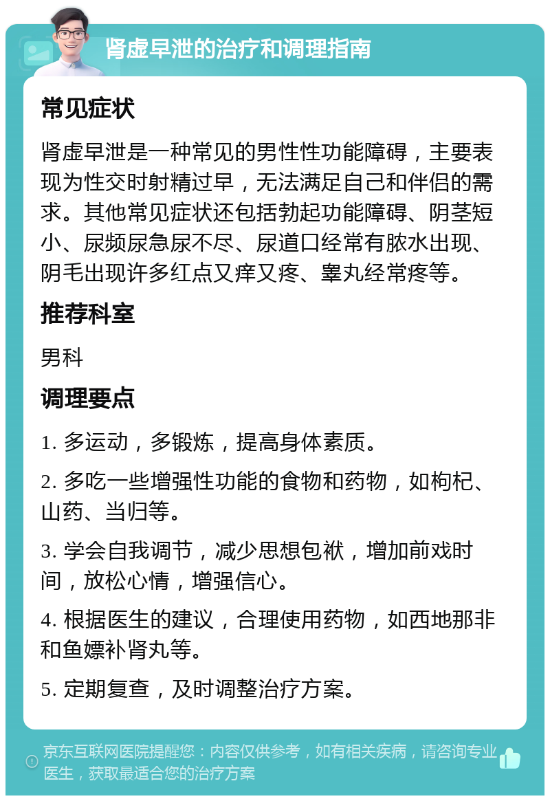 肾虚早泄的治疗和调理指南 常见症状 肾虚早泄是一种常见的男性性功能障碍，主要表现为性交时射精过早，无法满足自己和伴侣的需求。其他常见症状还包括勃起功能障碍、阴茎短小、尿频尿急尿不尽、尿道口经常有脓水出现、阴毛出现许多红点又痒又疼、睾丸经常疼等。 推荐科室 男科 调理要点 1. 多运动，多锻炼，提高身体素质。 2. 多吃一些增强性功能的食物和药物，如枸杞、山药、当归等。 3. 学会自我调节，减少思想包袱，增加前戏时间，放松心情，增强信心。 4. 根据医生的建议，合理使用药物，如西地那非和鱼嫖补肾丸等。 5. 定期复查，及时调整治疗方案。