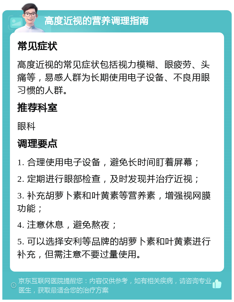 高度近视的营养调理指南 常见症状 高度近视的常见症状包括视力模糊、眼疲劳、头痛等，易感人群为长期使用电子设备、不良用眼习惯的人群。 推荐科室 眼科 调理要点 1. 合理使用电子设备，避免长时间盯着屏幕； 2. 定期进行眼部检查，及时发现并治疗近视； 3. 补充胡萝卜素和叶黄素等营养素，增强视网膜功能； 4. 注意休息，避免熬夜； 5. 可以选择安利等品牌的胡萝卜素和叶黄素进行补充，但需注意不要过量使用。