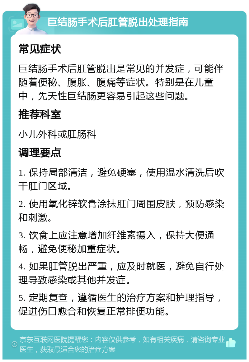 巨结肠手术后肛管脱出处理指南 常见症状 巨结肠手术后肛管脱出是常见的并发症，可能伴随着便秘、腹胀、腹痛等症状。特别是在儿童中，先天性巨结肠更容易引起这些问题。 推荐科室 小儿外科或肛肠科 调理要点 1. 保持局部清洁，避免硬塞，使用温水清洗后吹干肛门区域。 2. 使用氧化锌软膏涂抹肛门周围皮肤，预防感染和刺激。 3. 饮食上应注意增加纤维素摄入，保持大便通畅，避免便秘加重症状。 4. 如果肛管脱出严重，应及时就医，避免自行处理导致感染或其他并发症。 5. 定期复查，遵循医生的治疗方案和护理指导，促进伤口愈合和恢复正常排便功能。