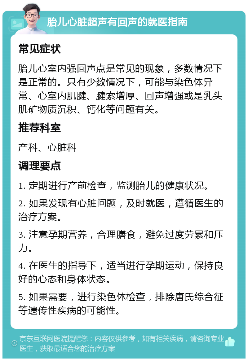 胎儿心脏超声有回声的就医指南 常见症状 胎儿心室内强回声点是常见的现象，多数情况下是正常的。只有少数情况下，可能与染色体异常、心室内肌腱、腱索增厚、回声增强或是乳头肌矿物质沉积、钙化等问题有关。 推荐科室 产科、心脏科 调理要点 1. 定期进行产前检查，监测胎儿的健康状况。 2. 如果发现有心脏问题，及时就医，遵循医生的治疗方案。 3. 注意孕期营养，合理膳食，避免过度劳累和压力。 4. 在医生的指导下，适当进行孕期运动，保持良好的心态和身体状态。 5. 如果需要，进行染色体检查，排除唐氏综合征等遗传性疾病的可能性。