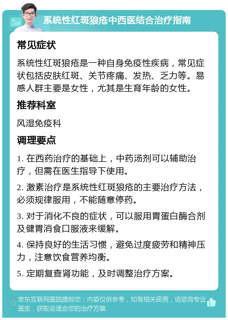 系统性红斑狼疮中西医结合治疗指南 常见症状 系统性红斑狼疮是一种自身免疫性疾病，常见症状包括皮肤红斑、关节疼痛、发热、乏力等。易感人群主要是女性，尤其是生育年龄的女性。 推荐科室 风湿免疫科 调理要点 1. 在西药治疗的基础上，中药汤剂可以辅助治疗，但需在医生指导下使用。 2. 激素治疗是系统性红斑狼疮的主要治疗方法，必须规律服用，不能随意停药。 3. 对于消化不良的症状，可以服用胃蛋白酶合剂及健胃消食口服液来缓解。 4. 保持良好的生活习惯，避免过度疲劳和精神压力，注意饮食营养均衡。 5. 定期复查肾功能，及时调整治疗方案。