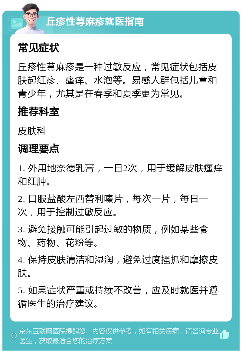 丘疹性荨麻疹就医指南 常见症状 丘疹性荨麻疹是一种过敏反应，常见症状包括皮肤起红疹、瘙痒、水泡等。易感人群包括儿童和青少年，尤其是在春季和夏季更为常见。 推荐科室 皮肤科 调理要点 1. 外用地奈德乳膏，一日2次，用于缓解皮肤瘙痒和红肿。 2. 口服盐酸左西替利嗪片，每次一片，每日一次，用于控制过敏反应。 3. 避免接触可能引起过敏的物质，例如某些食物、药物、花粉等。 4. 保持皮肤清洁和湿润，避免过度搔抓和摩擦皮肤。 5. 如果症状严重或持续不改善，应及时就医并遵循医生的治疗建议。