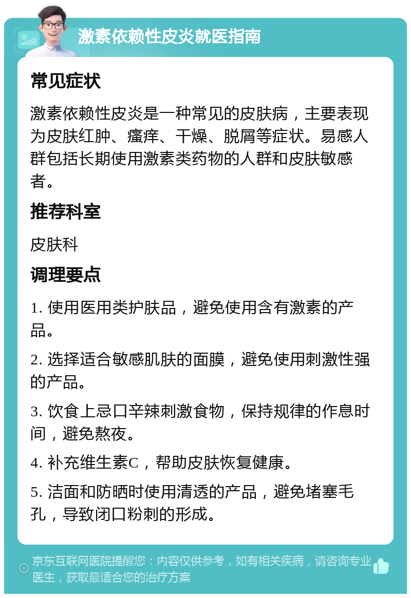 激素依赖性皮炎就医指南 常见症状 激素依赖性皮炎是一种常见的皮肤病，主要表现为皮肤红肿、瘙痒、干燥、脱屑等症状。易感人群包括长期使用激素类药物的人群和皮肤敏感者。 推荐科室 皮肤科 调理要点 1. 使用医用类护肤品，避免使用含有激素的产品。 2. 选择适合敏感肌肤的面膜，避免使用刺激性强的产品。 3. 饮食上忌口辛辣刺激食物，保持规律的作息时间，避免熬夜。 4. 补充维生素C，帮助皮肤恢复健康。 5. 洁面和防晒时使用清透的产品，避免堵塞毛孔，导致闭口粉刺的形成。