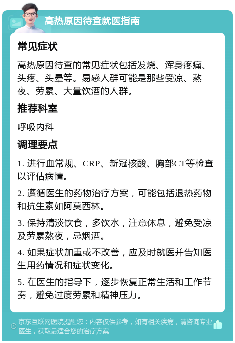 高热原因待查就医指南 常见症状 高热原因待查的常见症状包括发烧、浑身疼痛、头疼、头晕等。易感人群可能是那些受凉、熬夜、劳累、大量饮酒的人群。 推荐科室 呼吸内科 调理要点 1. 进行血常规、CRP、新冠核酸、胸部CT等检查以评估病情。 2. 遵循医生的药物治疗方案，可能包括退热药物和抗生素如阿莫西林。 3. 保持清淡饮食，多饮水，注意休息，避免受凉及劳累熬夜，忌烟酒。 4. 如果症状加重或不改善，应及时就医并告知医生用药情况和症状变化。 5. 在医生的指导下，逐步恢复正常生活和工作节奏，避免过度劳累和精神压力。